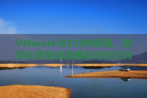 VMware与CSDN博客，数字化转型的助推器与知识共享平台